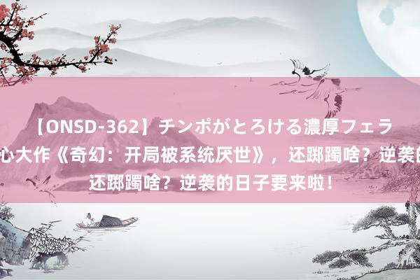 【ONSD-362】チンポがとろける濃厚フェラチオ4時間 良心大作《奇幻：开局被系统厌世》，还踯躅啥？逆袭的日子要来啦！