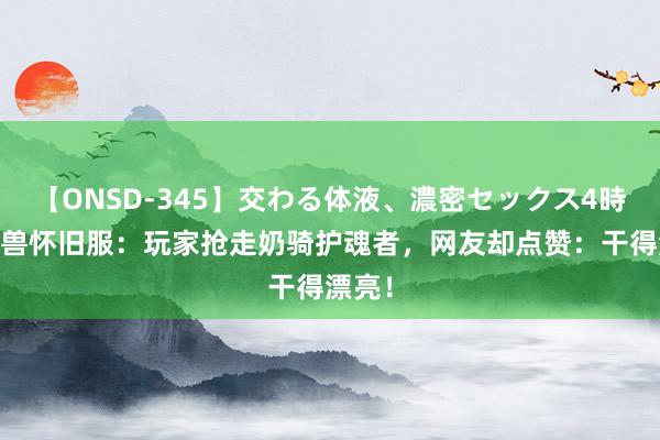 【ONSD-345】交わる体液、濃密セックス4時間 魔兽怀旧服：玩家抢走奶骑护魂者，网友却点赞：干得漂亮！