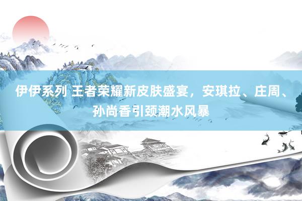 伊伊系列 王者荣耀新皮肤盛宴，安琪拉、庄周、孙尚香引颈潮水风暴