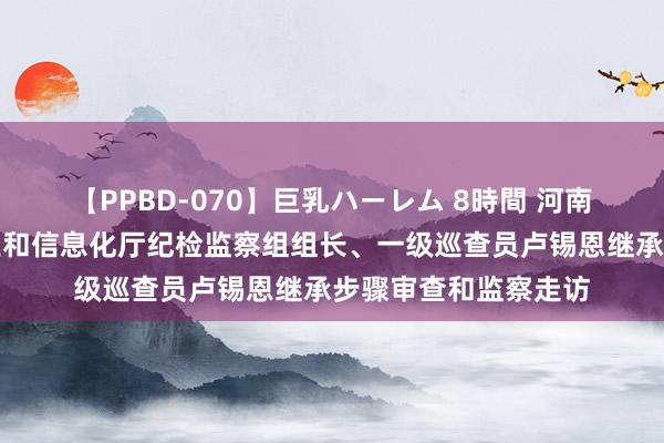 【PPBD-070】巨乳ハーレム 8時間 河南省纪委监委驻省工业和信息化厅纪检监察组组长、一级巡查员卢锡恩继承步骤审查和监察走访