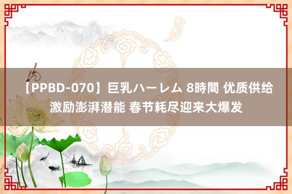 【PPBD-070】巨乳ハーレム 8時間 优质供给激励澎湃潜能 春节耗尽迎来大爆发