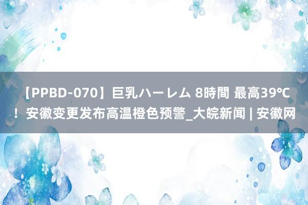【PPBD-070】巨乳ハーレム 8時間 最高39℃！安徽变更发布高温橙色预警_大皖新闻 | 安徽网