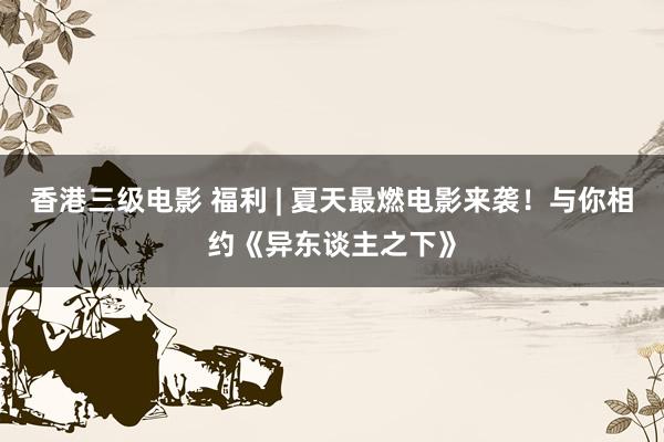 香港三级电影 福利 | 夏天最燃电影来袭！与你相约《异东谈主之下》