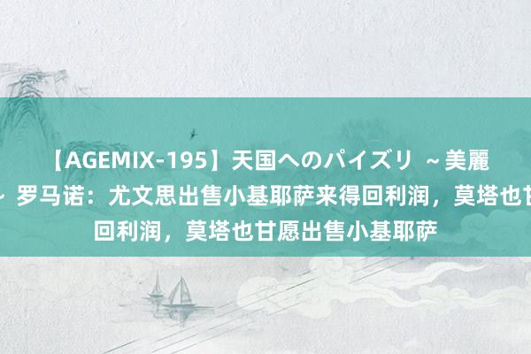 【AGEMIX-195】天国へのパイズリ ～美麗の谷間で猛摩擦～ 罗马诺：尤文思出售小基耶萨来得回利润，莫塔也甘愿出售小基耶萨