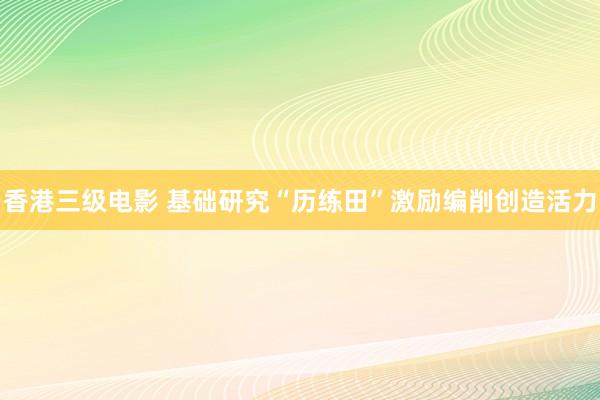 香港三级电影 基础研究“历练田”激励编削创造活力