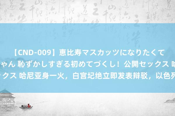 【CND-009】恵比寿マスカッツになりたくてAVデビューしたあみちゃん 恥ずかしすぎる初めてづくし！公開セックス 哈尼亚身一火，白宫圮绝立即发表辩驳，以色列军方也称“不复兴”