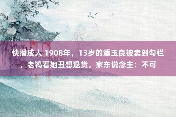 快播成人 1908年，13岁的潘玉良被卖到勾栏，老鸨看她丑想退货，家东说念主：不可