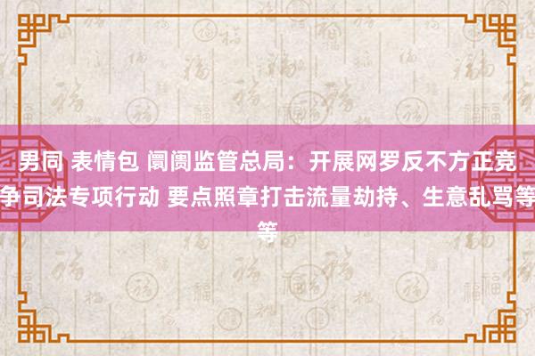 男同 表情包 阛阓监管总局：开展网罗反不方正竞争司法专项行动 要点照章打击流量劫持、生意乱骂等