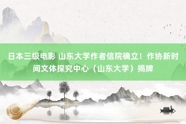 日本三级电影 山东大学作者信院确立！作协新时间文体探究中心（山东大学）揭牌