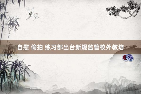 自慰 偷拍 练习部出台新规监管校外教培