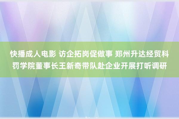 快播成人电影 访企拓岗促做事 郑州升达经贸科罚学院董事长王新奇带队赴企业开展打听调研