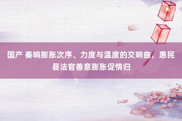 国产 奏响膨胀次序、力度与温度的交响曲，惠民县法官善意膨胀促情归