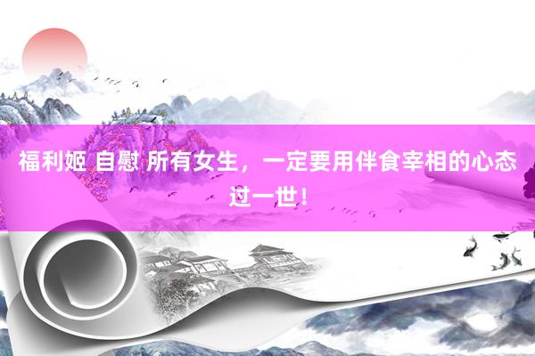 福利姬 自慰 所有女生，一定要用伴食宰相的心态过一世！