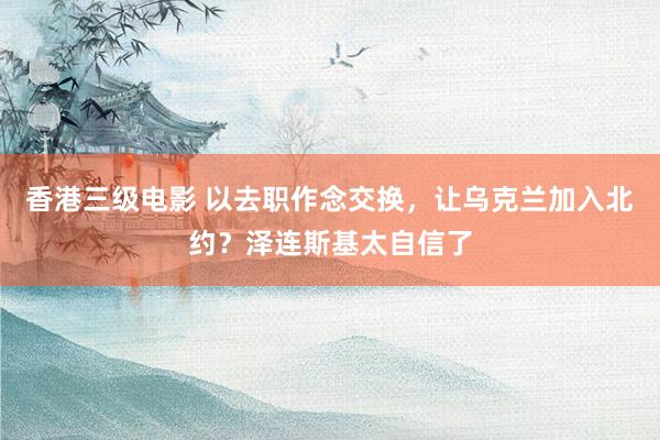 香港三级电影 以去职作念交换，让乌克兰加入北约？泽连斯基太自信了