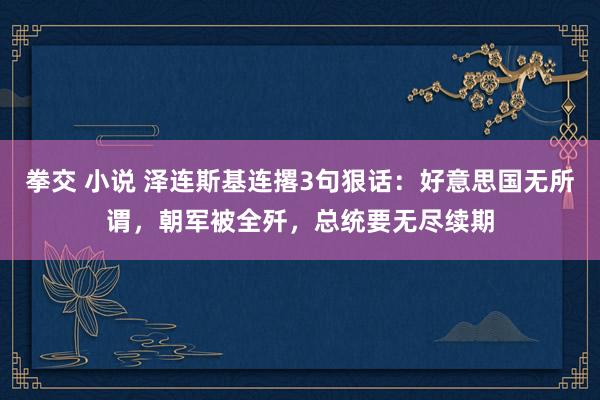 拳交 小说 泽连斯基连撂3句狠话：好意思国无所谓，朝军被全歼，总统要无尽续期