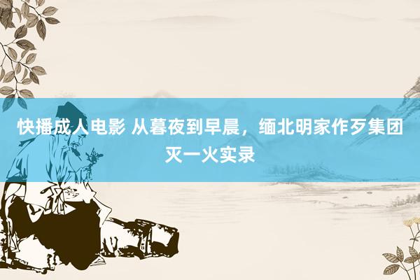 快播成人电影 从暮夜到早晨，缅北明家作歹集团灭一火实录