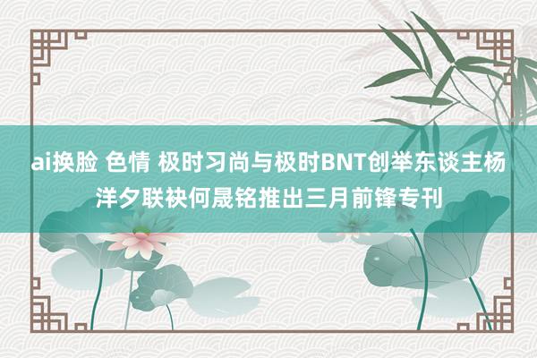 ai换脸 色情 极时习尚与极时BNT创举东谈主杨洋夕联袂何晟铭推出三月前锋专刊