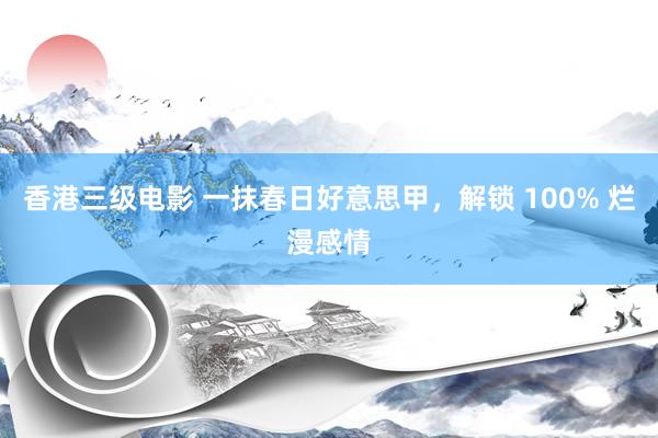 香港三级电影 一抹春日好意思甲，解锁 100% 烂漫感情