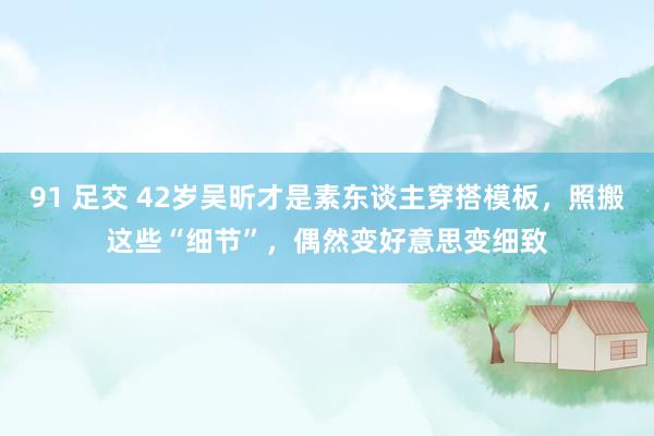 91 足交 42岁吴昕才是素东谈主穿搭模板，照搬这些“细节”，偶然变好意思变细致