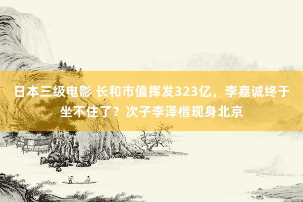 日本三级电影 长和市值挥发323亿，李嘉诚终于坐不住了？次子李泽楷现身北京