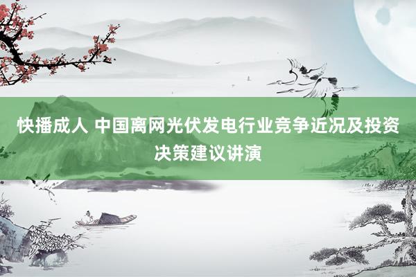 快播成人 中国离网光伏发电行业竞争近况及投资决策建议讲演