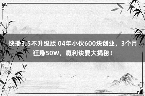 快播3.5不升级版 04年小伙600块创业，3个月狂赚50W，赢利诀要大揭秘！