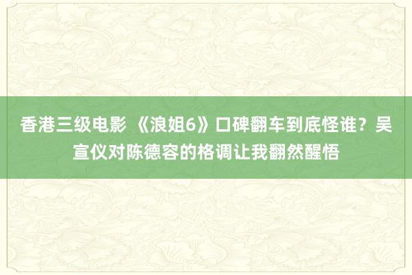 香港三级电影 《浪姐6》口碑翻车到底怪谁？吴宣仪对陈德容的格调让我翻然醒悟