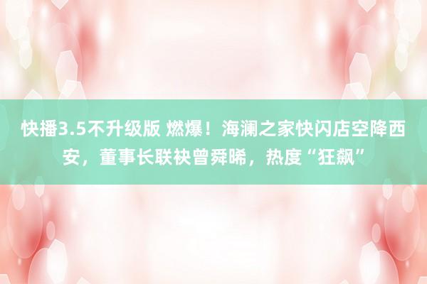 快播3.5不升级版 燃爆！海澜之家快闪店空降西安，董事长联袂曾舜晞，热度“狂飙”