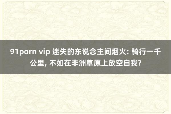 91porn vip 迷失的东说念主间烟火: 骑行一千公里， 不如在非洲草原上放空自我?