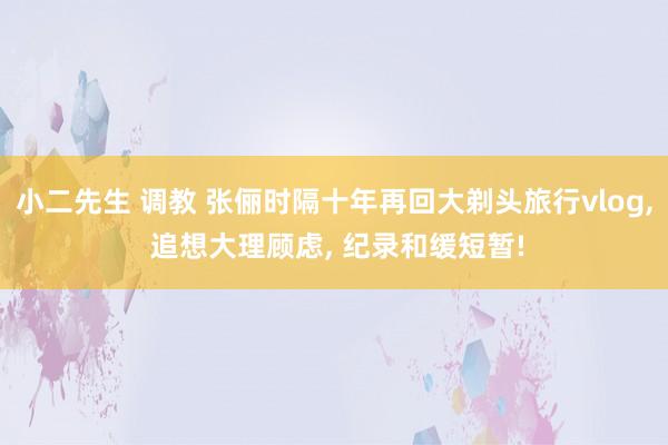 小二先生 调教 张俪时隔十年再回大剃头旅行vlog， 追想大理顾虑， 纪录和缓短暂!
