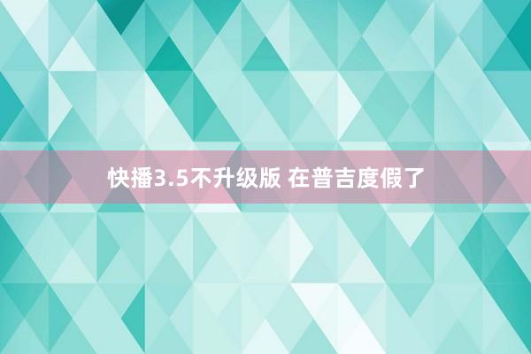 快播3.5不升级版 在普吉度假了