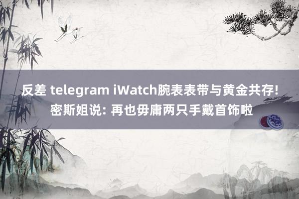 反差 telegram iWatch腕表表带与黄金共存! 密斯姐说: 再也毋庸两只手戴首饰啦