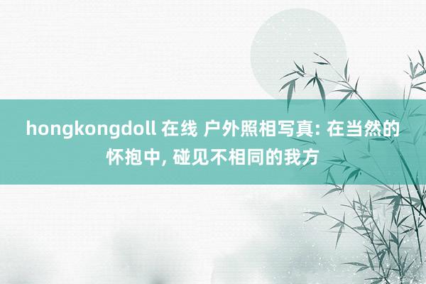 hongkongdoll 在线 户外照相写真: 在当然的怀抱中， 碰见不相同的我方