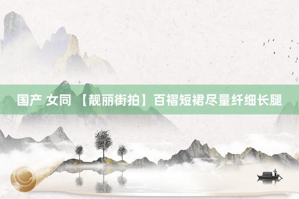 国产 女同 【靓丽街拍】百褶短裙尽量纤细长腿
