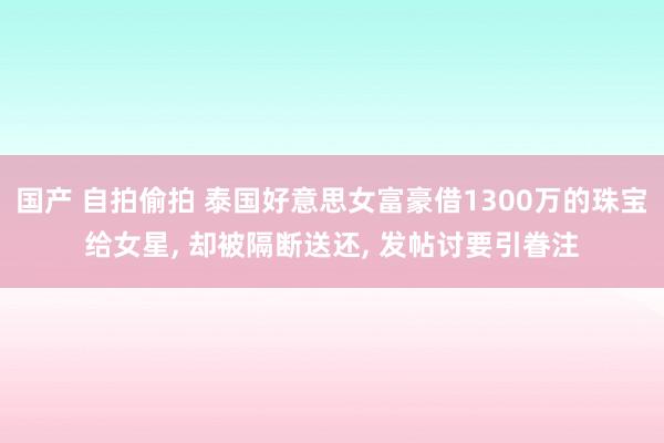 国产 自拍偷拍 泰国好意思女富豪借1300万的珠宝给女星， 却被隔断送还， 发帖讨要引眷注
