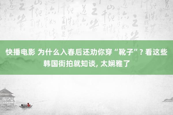 快播电影 为什么入春后还劝你穿“靴子”? 看这些韩国街拍就知谈， 太娴雅了