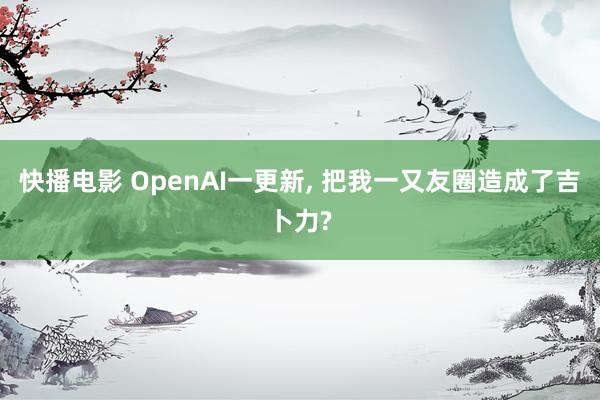 快播电影 OpenAI一更新， 把我一又友圈造成了吉卜力?