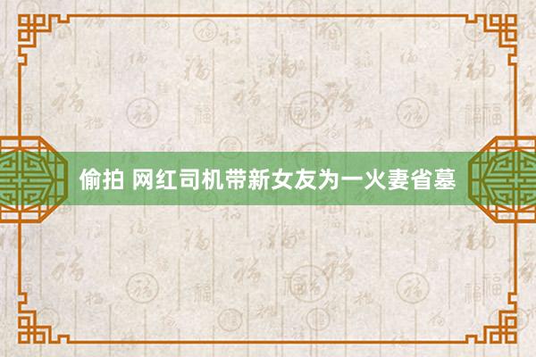 偷拍 网红司机带新女友为一火妻省墓