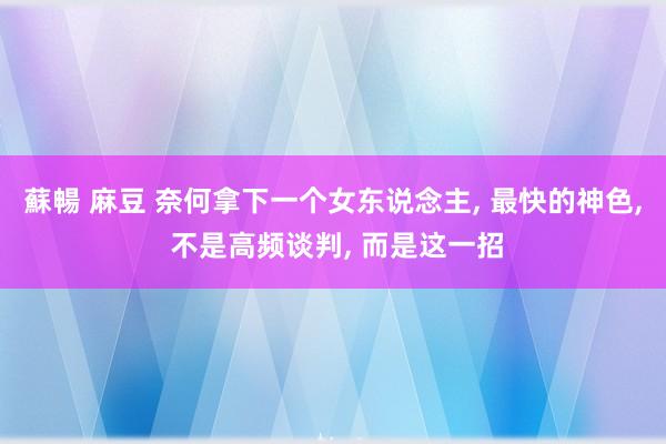 蘇暢 麻豆 奈何拿下一个女东说念主， 最快的神色， 不是高频谈判， 而是这一招