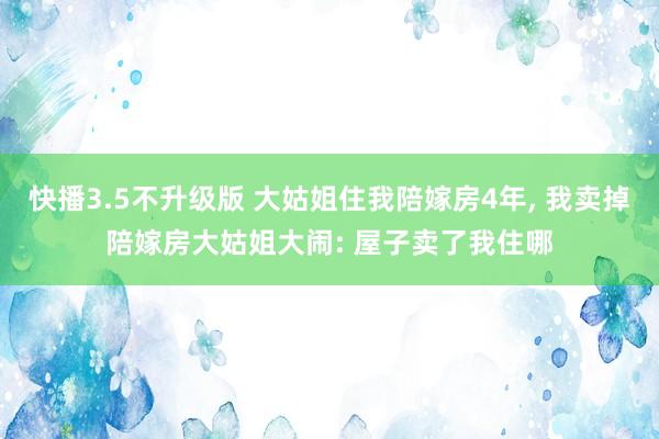 快播3.5不升级版 大姑姐住我陪嫁房4年， 我卖掉陪嫁房大姑姐大闹: 屋子卖了我住哪