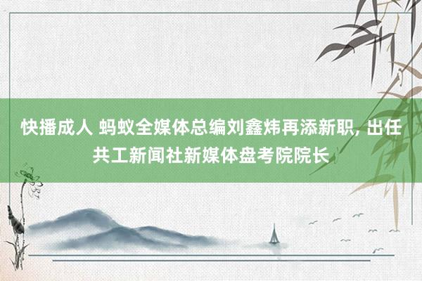 快播成人 蚂蚁全媒体总编刘鑫炜再添新职， 出任共工新闻社新媒体盘考院院长