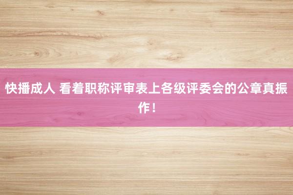 快播成人 看着职称评审表上各级评委会的公章真振作！