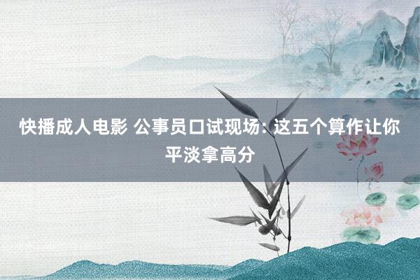 快播成人电影 公事员口试现场: 这五个算作让你平淡拿高分