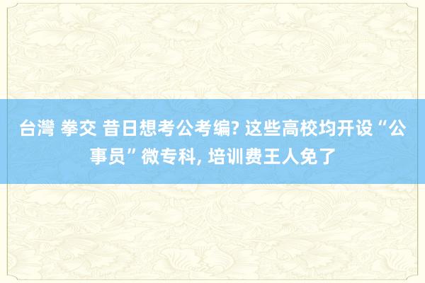 台灣 拳交 昔日想考公考编? 这些高校均开设“公事员”微专科， 培训费王人免了