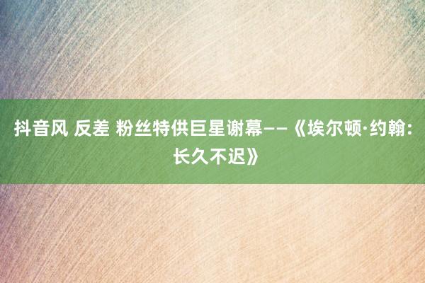 抖音风 反差 粉丝特供巨星谢幕——《埃尔顿·约翰: 长久不迟》