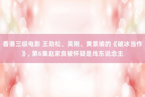 香港三级电影 王劲松、吴刚、黄景瑜的《破冰当作》， 第6集赵家良被怀疑是线东说念主