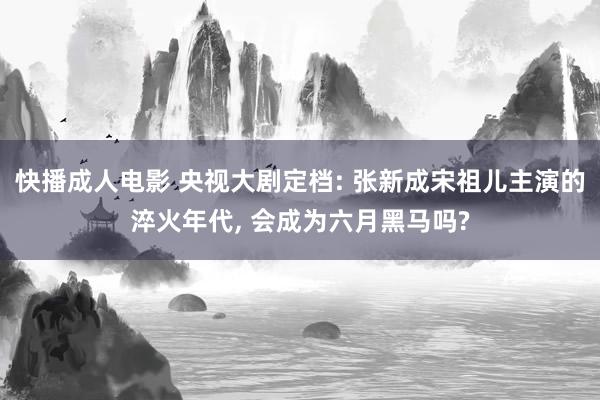 快播成人电影 央视大剧定档: 张新成宋祖儿主演的淬火年代， 会成为六月黑马吗?