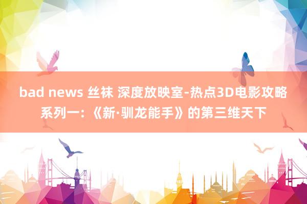 bad news 丝袜 深度放映室-热点3D电影攻略系列一: 《新·驯龙能手》的第三维天下