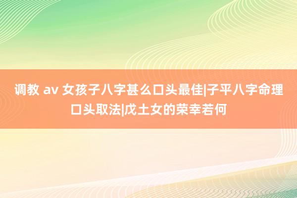 调教 av 女孩子八字甚么口头最佳|子平八字命理口头取法|戊土女的荣幸若何