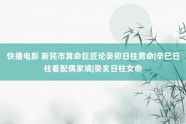 快播电影 新民市算命巨匠论癸卯日柱男命|辛巳日柱看配偶家境|癸亥日柱女命